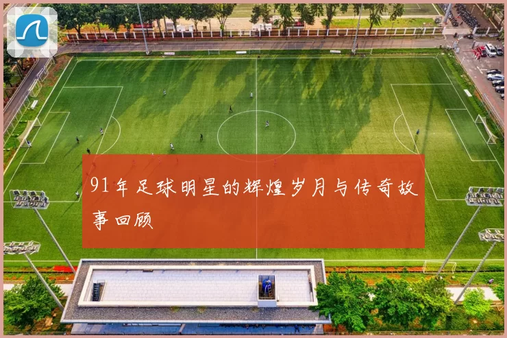 91年足球明星的辉煌岁月与传奇故事回顾