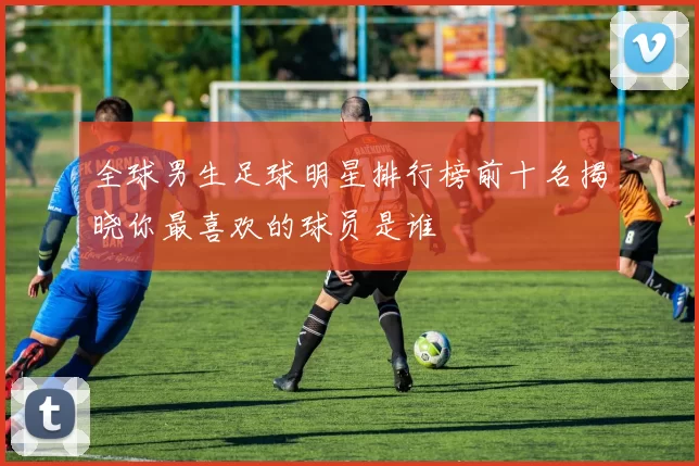 全球男生足球明星排行榜前十名揭晓你最喜欢的球员是谁