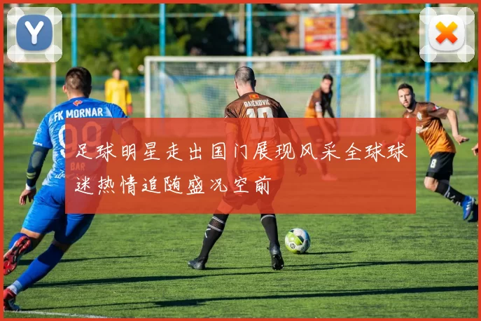 足球明星走出国门展现风采全球球迷热情追随盛况空前