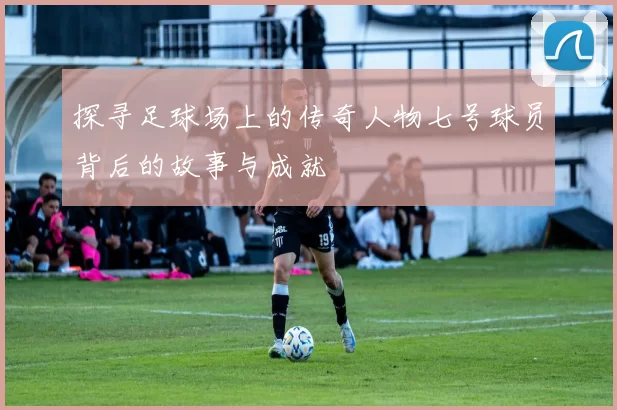 探寻足球场上的传奇人物七号球员背后的故事与成就