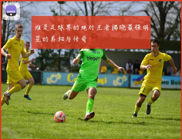 谁是足球界的绝对王者揭晓最强明星的真相与传奇