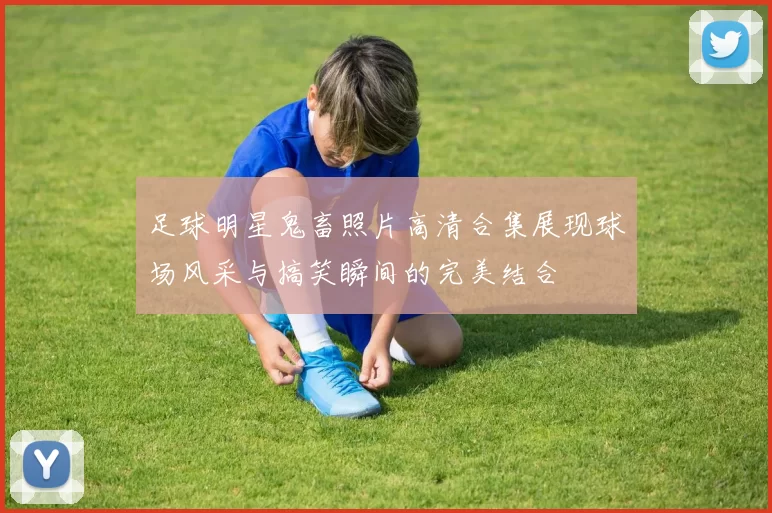 足球明星鬼畜照片高清合集展现球场风采与搞笑瞬间的完美结合
