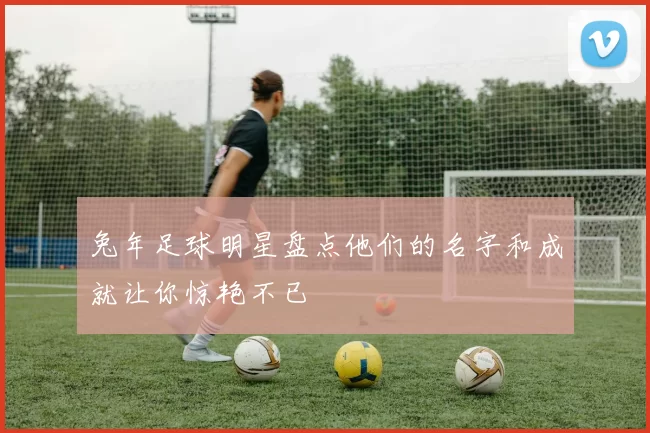 兔年足球明星盘点他们的名字和成就让你惊艳不已