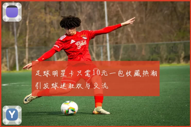 足球明星卡只需10元一包收藏热潮引发球迷狂欢与交流