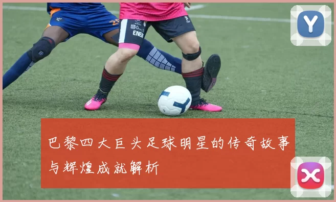 巴黎四大巨头足球明星的传奇故事与辉煌成就解析