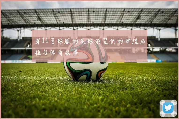 穿11号球服的足球明星们的辉煌历程与传奇故事