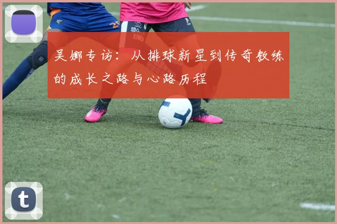 吴娜专访：从排球新星到传奇教练的成长之路与心路历程