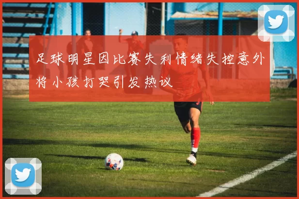 足球明星因比赛失利情绪失控意外将小孩打哭引发热议