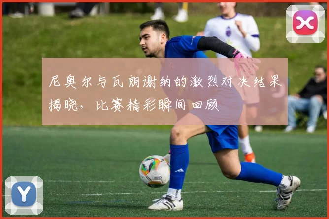 尼奥尔与瓦朗谢纳的激烈对决结果揭晓，比赛精彩瞬间回顾
