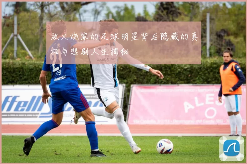 放火烧家的足球明星背后隐藏的真相与悲剧人生揭秘