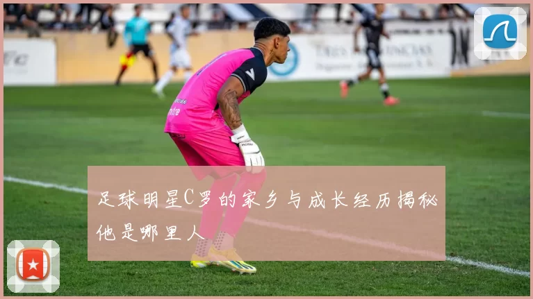足球明星C罗的家乡与成长经历揭秘他是哪里人