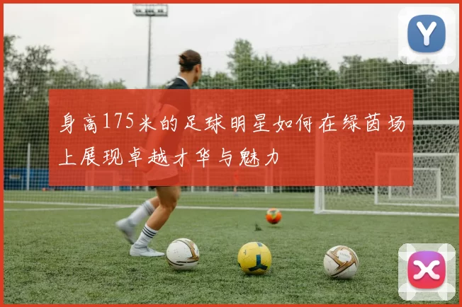 身高175米的足球明星如何在绿茵场上展现卓越才华与魅力