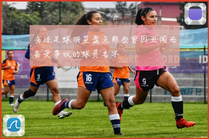 劣迹足球明星盘点那些曾因丑闻而备受争议的球员名字