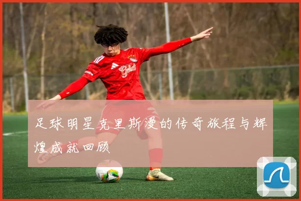 足球明星克里斯漫的传奇旅程与辉煌成就回顾