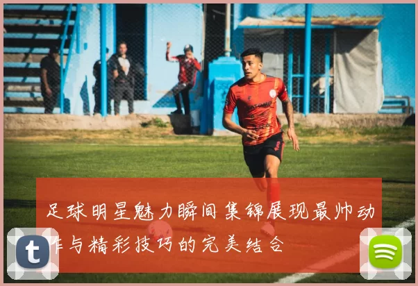 足球明星魅力瞬间集锦展现最帅动作与精彩技巧的完美结合