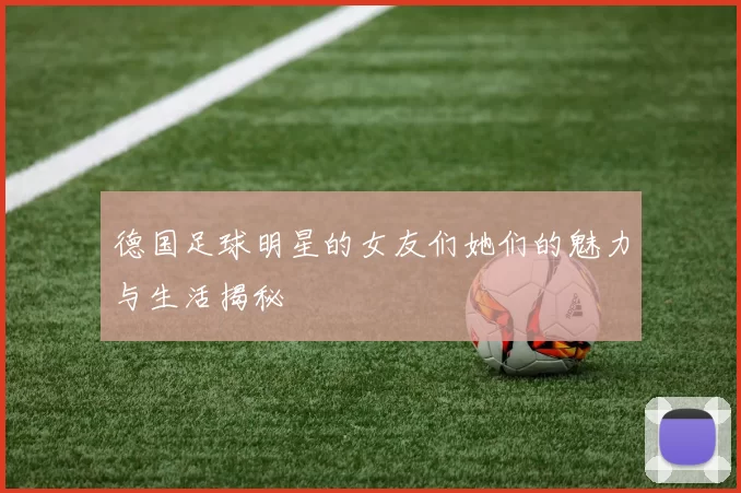 德国足球明星的女友们她们的魅力与生活揭秘