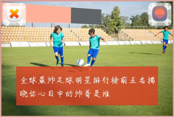 全球最帅足球明星排行榜前五名揭晓你心目中的帅哥是谁