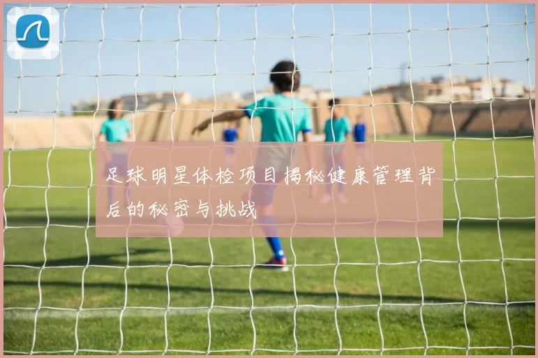 足球明星体检项目揭秘健康管理背后的秘密与挑战