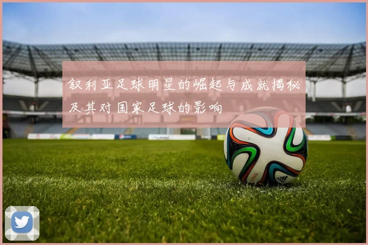 叙利亚足球明星的崛起与成就揭秘及其对国家足球的影响