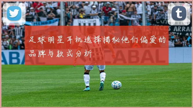 足球明星耳机选择揭秘他们偏爱的品牌与款式分析