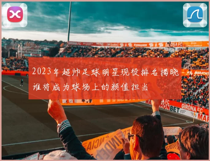 2023年超帅足球明星现役排名揭晓谁将成为球场上的颜值担当