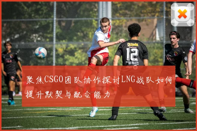 聚焦CSGO团队协作探讨LNG战队如何提升默契与配合能力