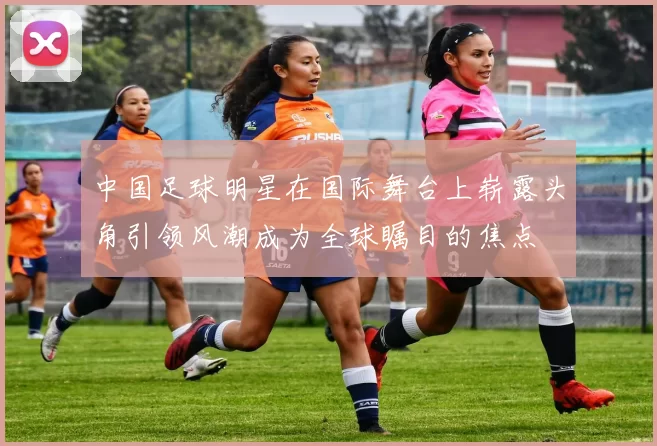 中国足球明星在国际舞台上崭露头角引领风潮成为全球瞩目的焦点