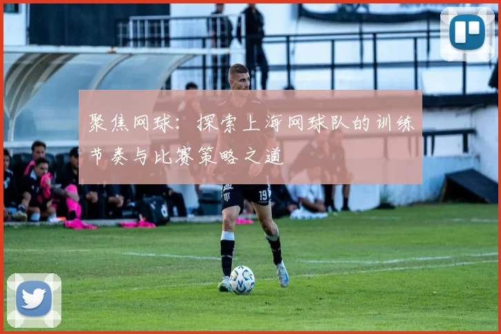 聚焦网球：探索上海网球队的训练节奏与比赛策略之道