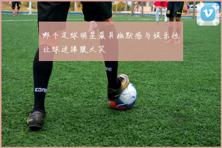 哪个足球明星最具幽默感与娱乐性让球迷捧腹大笑