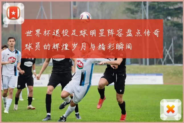 世界杯退役足球明星阵容盘点传奇球员的辉煌岁月与精彩瞬间