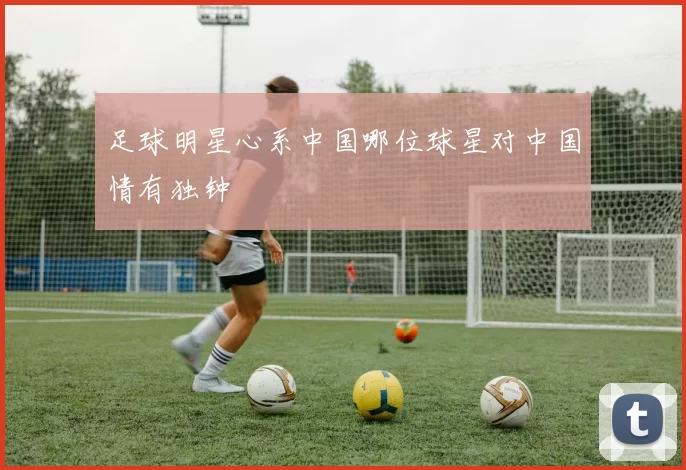 足球明星心系中国哪位球星对中国情有独钟