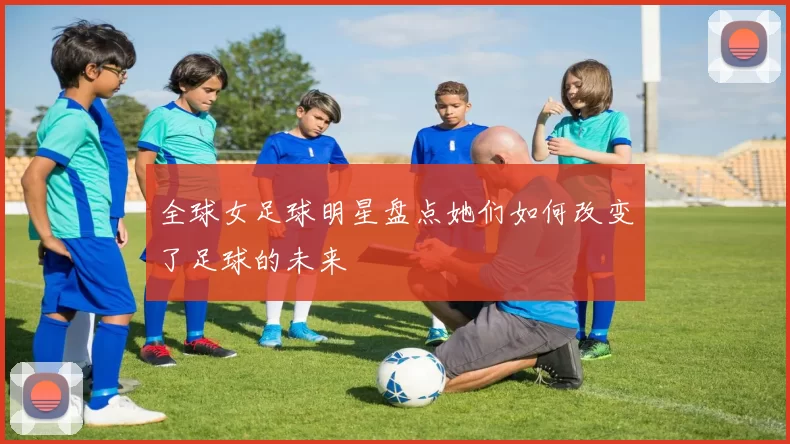 全球女足球明星盘点她们如何改变了足球的未来