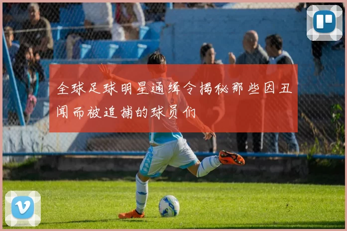 全球足球明星通缉令揭秘那些因丑闻而被追捕的球员们