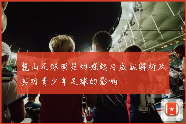 麓山足球明星的崛起与成就解析及其对青少年足球的影响