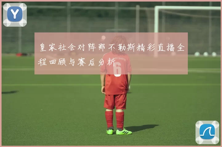 皇家社会对阵那不勒斯精彩直播全程回顾与赛后分析