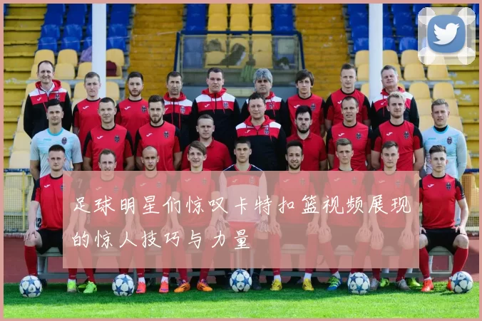 足球明星们惊叹卡特扣篮视频展现的惊人技巧与力量