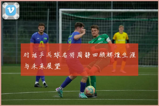 对话乒乓球名将周静回顾辉煌生涯与未来展望