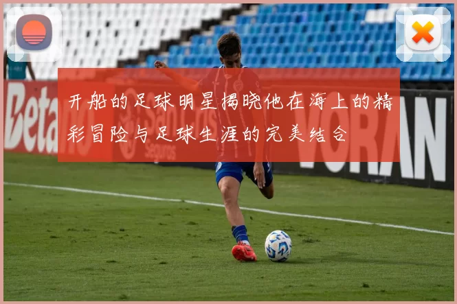 开船的足球明星揭晓他在海上的精彩冒险与足球生涯的完美结合