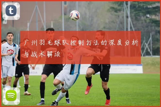 广州羽毛球队控制打法的深度分析与战术解读