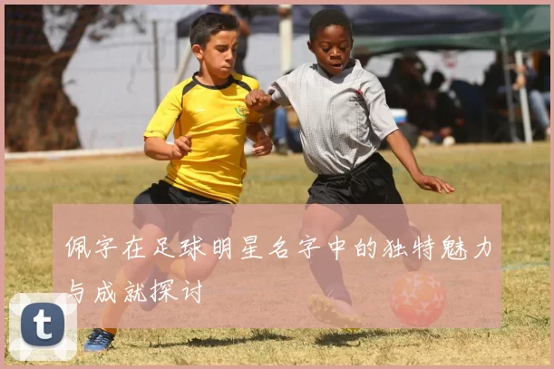 佩字在足球明星名字中的独特魅力与成就探讨