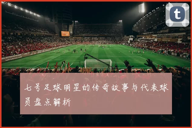七号足球明星的传奇故事与代表球员盘点解析