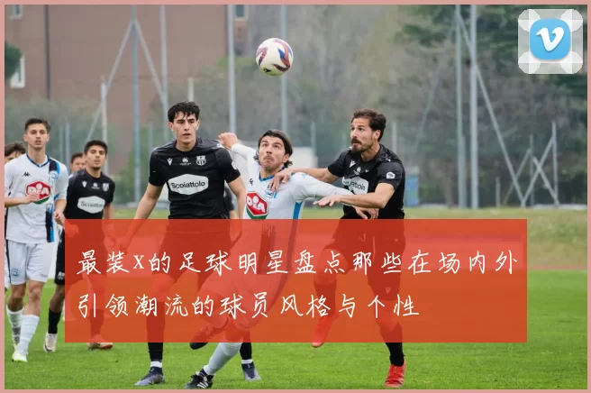 最装x的足球明星盘点那些在场内外引领潮流的球员风格与个性