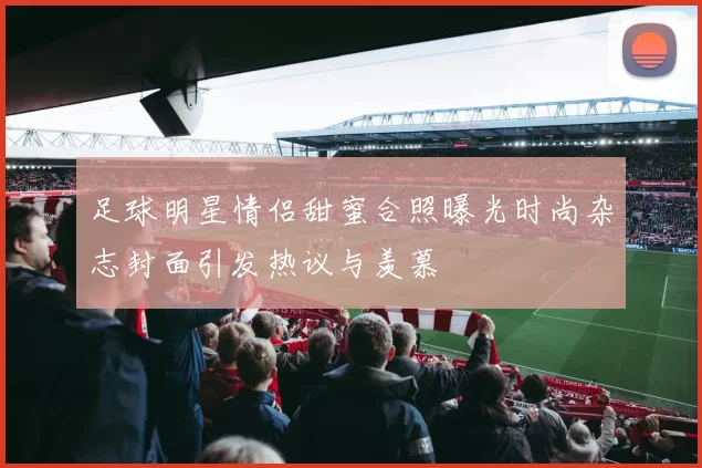 足球明星情侣甜蜜合照曝光时尚杂志封面引发热议与羡慕