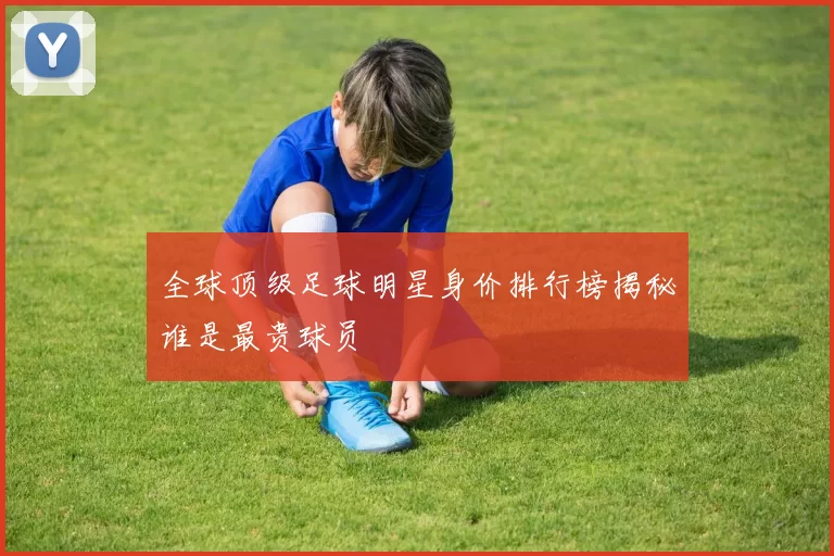 全球顶级足球明星身价排行榜揭秘谁是最贵球员