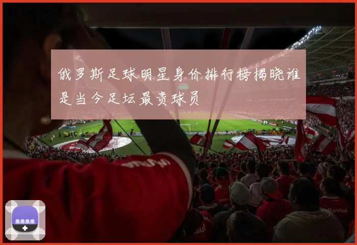 俄罗斯足球明星身价排行榜揭晓谁是当今足坛最贵球员