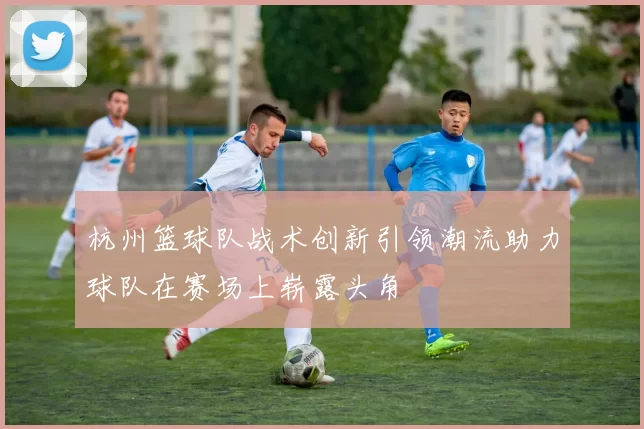 杭州篮球队战术创新引领潮流助力球队在赛场上崭露头角
