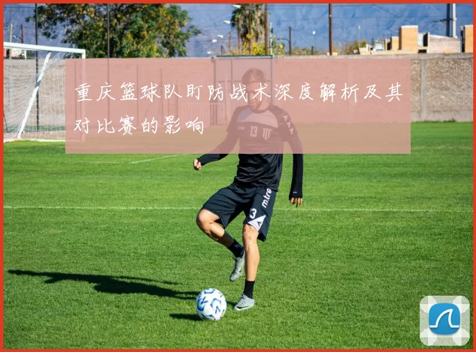 重庆篮球队盯防战术深度解析及其对比赛的影响