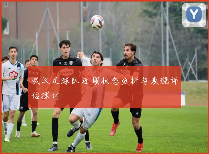 武汉足球队近期状态分析与表现评估探讨