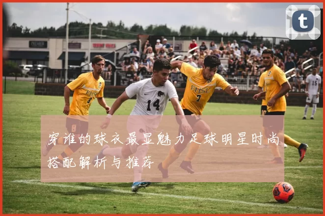 穿谁的球衣最显魅力足球明星时尚搭配解析与推荐