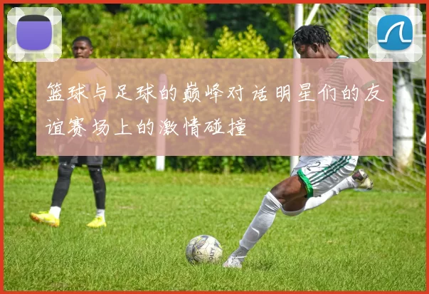 篮球与足球的巅峰对话明星们的友谊赛场上的激情碰撞
